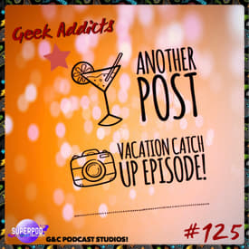 Geek Addicts - Episode 125: Another Post Vacation Catch Up Episode!