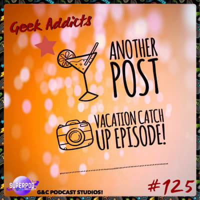 Geek Addicts - Episode 125: Another Post Vacation Catch Up Episode!